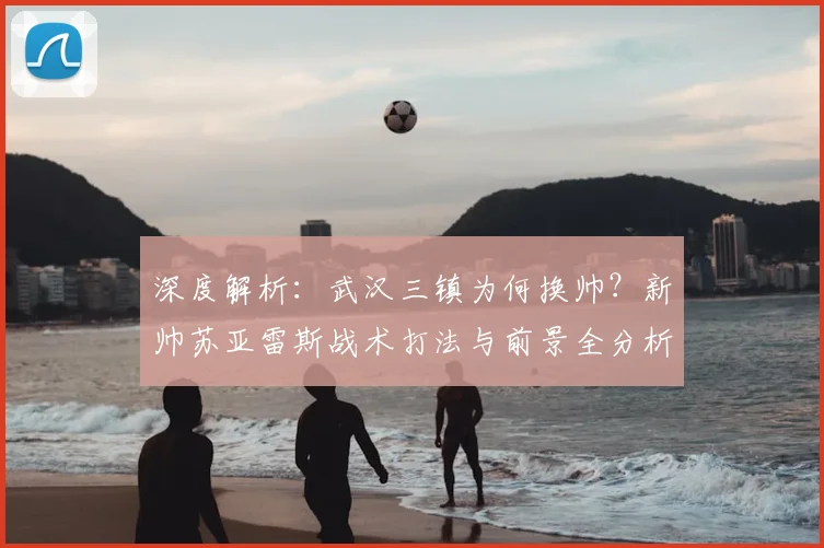 深度解析:武汉三镇为何换帅?新帅苏亚雷斯战术打法与前景全分析