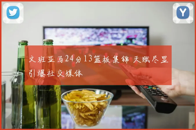 文班亚马24分13篮板集锦 天赋尽显引爆社交媒体