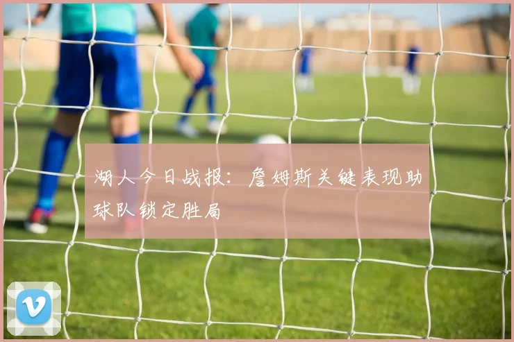 湖人今日战报:詹姆斯关键表现助球队锁定胜局