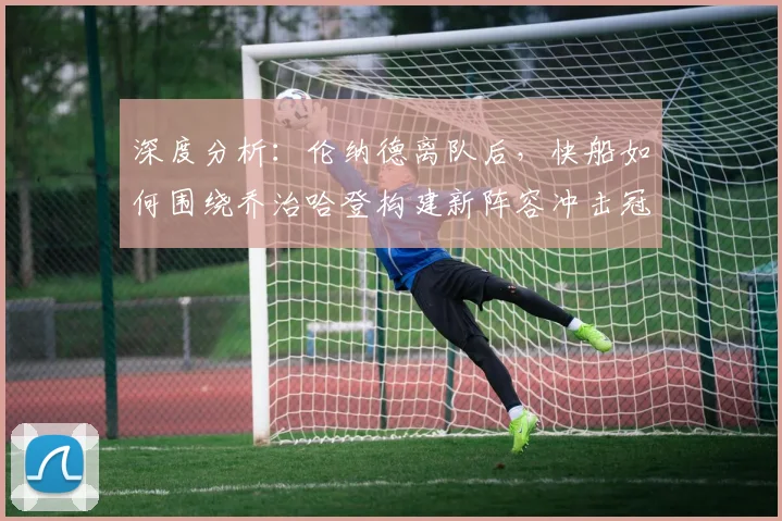 深度分析:伦纳德离队后,快船如何围绕乔治哈登构建新阵容冲击冠军?