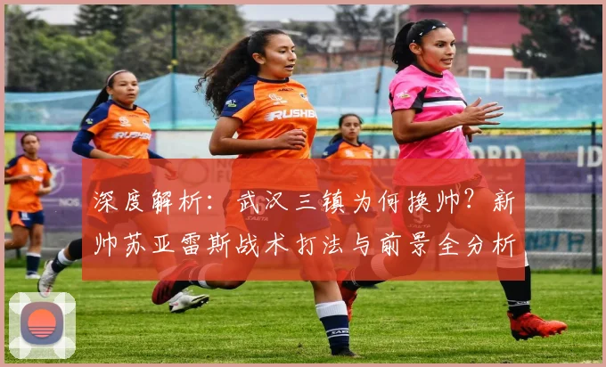 深度解析:武汉三镇为何换帅?新帅苏亚雷斯战术打法与前景全分析