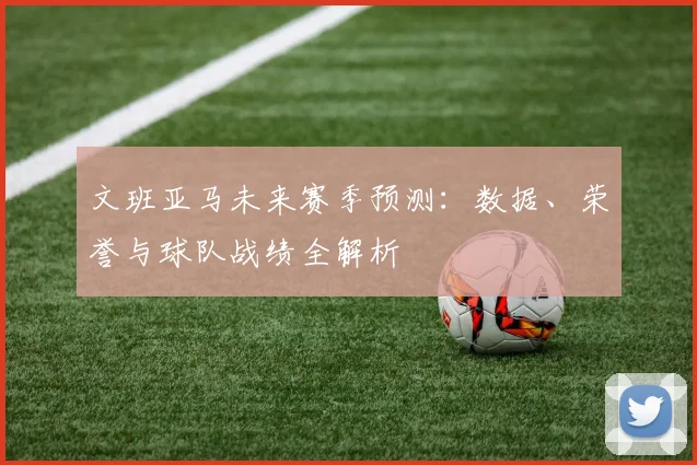 文班亚马未来赛季预测:数据、荣誉与球队战绩全解析
