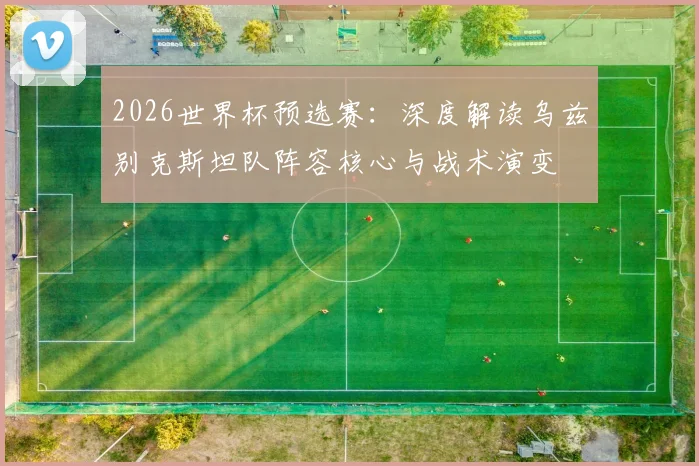 2026世界杯预选赛:深度解读乌兹别克斯坦队阵容核心与战术演变