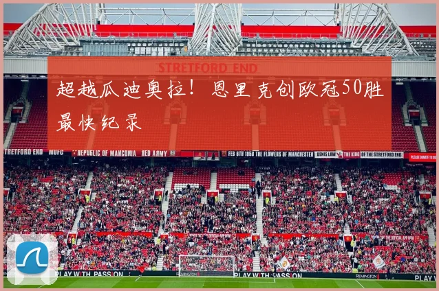 超越瓜迪奥拉！恩里克创欧冠50胜最快纪录