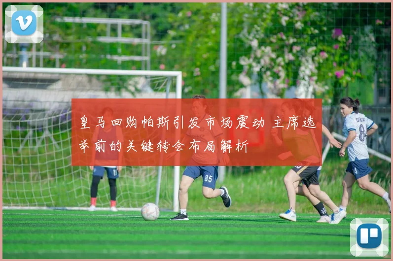 皇马回购帕斯引发市场震动 主席选举前的关键转会布局解析
