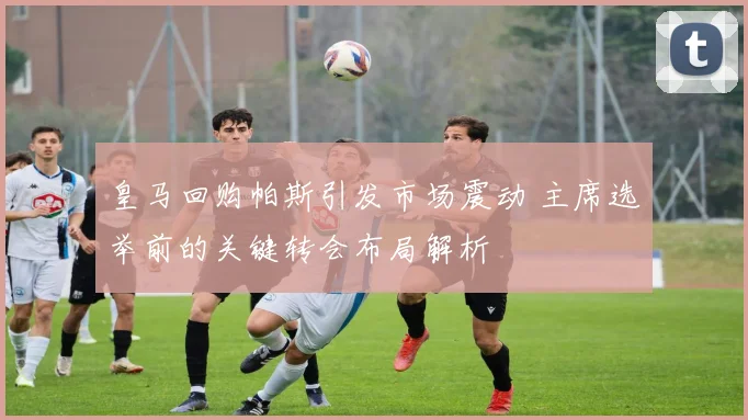 皇马回购帕斯引发市场震动 主席选举前的关键转会布局解析