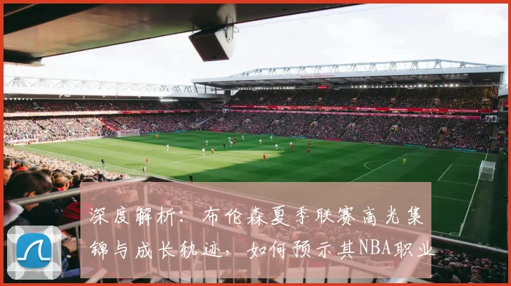 深度解析:布伦森夏季联赛高光集锦与成长轨迹,如何预示其NBA职业生涯的崛起