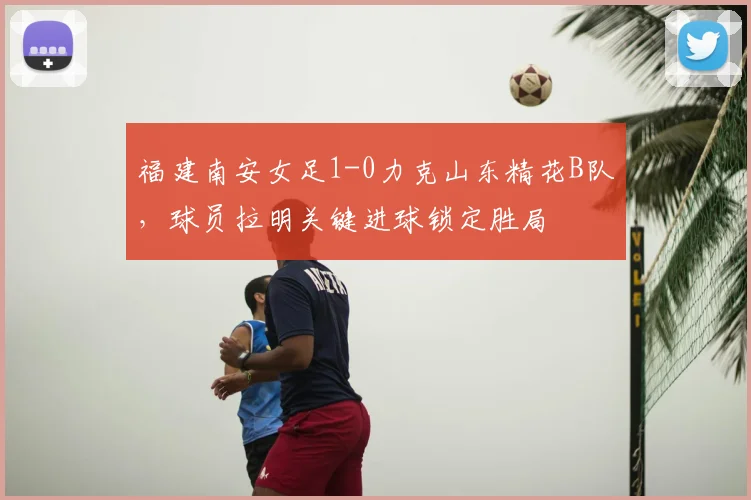 福建南安女足1-0力克山东精花B队,球员拉明关键进球锁定胜局